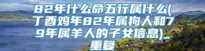 82年什么命五行属什么(丁酉鸡年82年属狗人和79年属羊人的子女信息)_重复