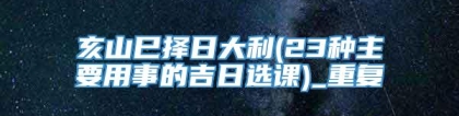 亥山巳择日大利(23种主要用事的吉日选课)_重复