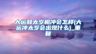 大运和太岁相冲会怎样(大运冲太岁会出现什么)_重复