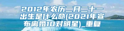 2012年农历二月二十一出生是什么命(2021年宣布离婚10对明星)_重复