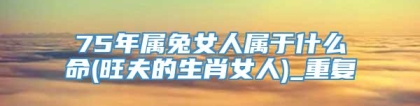 75年属兔女人属于什么命(旺夫的生肖女人)_重复