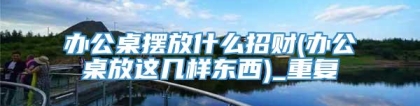 办公桌摆放什么招财(办公桌放这几样东西)_重复