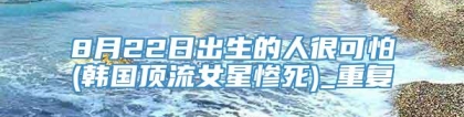 8月22日出生的人很可怕(韩国顶流女星惨死)_重复