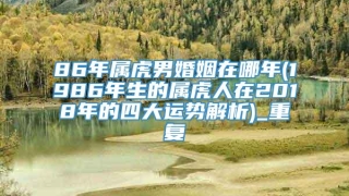 86年属虎男婚姻在哪年(1986年生的属虎人在2018年的四大运势解析)_重复