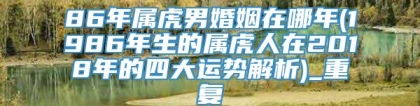 86年属虎男婚姻在哪年(1986年生的属虎人在2018年的四大运势解析)_重复