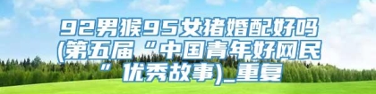 92男猴95女猪婚配好吗(第五届“中国青年好网民”优秀故事)_重复