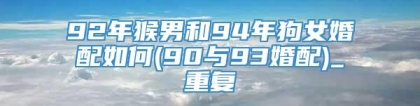 92年猴男和94年狗女婚配如何(90与93婚配)_重复