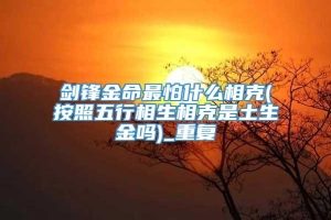 剑锋金命最怕什么相克(按照五行相生相克是土生金吗)_重复