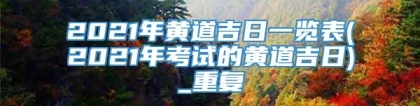 2021年黄道吉日一览表(2021年考试的黄道吉日)_重复