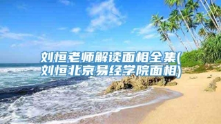 刘恒老师解读面相全集(刘恒北京易经学院面相)