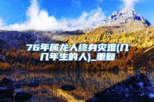 76年属龙人终身灾难(几几年生的人)_重复