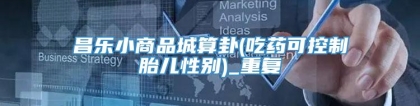 昌乐小商品城算卦(吃药可控制胎儿性别)_重复