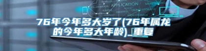 76年今年多大岁了(76年属龙的今年多大年龄)_重复