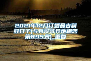 2021年12月订婚最吉利好日子(与兵哥哥异地相恋第895天)_重复