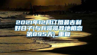 2021年12月订婚最吉利好日子(与兵哥哥异地相恋第895天)_重复
