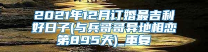 2021年12月订婚最吉利好日子(与兵哥哥异地相恋第895天)_重复