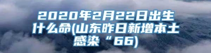 2020年2月22日出生什么命(山东昨日新增本土感染“66)