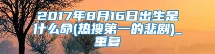 2017年8月16日出生是什么命(热搜第一的悲剧)_重复