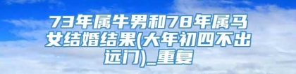 73年属牛男和78年属马女结婚结果(大年初四不出远门)_重复