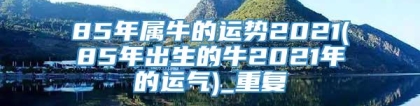 85年属牛的运势2021(85年出生的牛2021年的运气)_重复