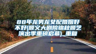 88年龙男龙女配婚姻好不好(顺义大剧院锦秋顺艺演出季重磅启幕)_重复