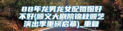88年龙男龙女配婚姻好不好(顺义大剧院锦秋顺艺演出季重磅启幕)_重复