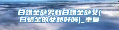 白蜡金命男和白蜡金命女(白蜡金的女命好吗)_重复