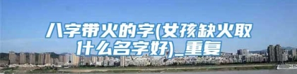 八字带火的字(女孩缺火取什么名字好)_重复