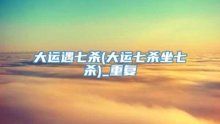 大运遇七杀(大运七杀坐七杀)_重复