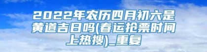 2022年农历四月初六是黄道吉日吗(春运抢票时间上热搜)_重复