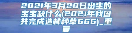 2021年3月20日出生的宝宝缺什么(2021年我国共完成造林种草666)_重复