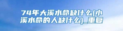 74年大溪水命缺什么(小溪水命的人缺什么)_重复