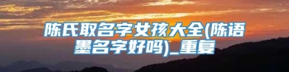 陈氏取名字女孩大全(陈语墨名字好吗)_重复