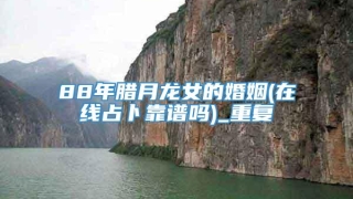 88年腊月龙女的婚姻(在线占卜靠谱吗)_重复