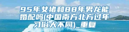 95年女猪和88年男龙能婚配吗(中国南方北方过年习俗大不同)_重复