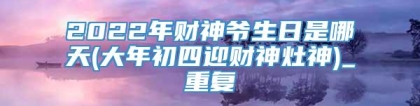 2022年财神爷生日是哪天(大年初四迎财神灶神)_重复