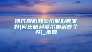 何氏眼科和爱尔眼科哪家好(何氏眼科爱尔眼科哪个好)_重复