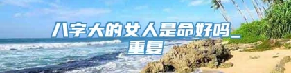 八字大的女人是命好吗_重复