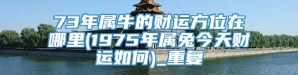73年属牛的财运方位在哪里(1975年属兔今天财运如何)_重复