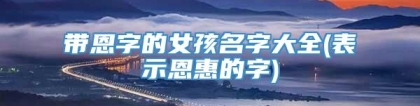 带恩字的女孩名字大全(表示恩惠的字)