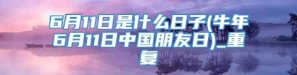 6月11日是什么日子(牛年6月11日中国朋友日)_重复