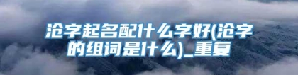 沧字起名配什么字好(沧字的组词是什么)_重复