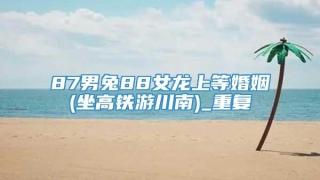 87男兔88女龙上等婚姻(坐高铁游川南)_重复