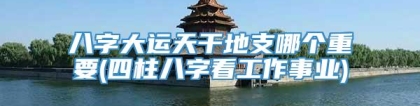 八字大运天干地支哪个重要(四柱八字看工作事业)