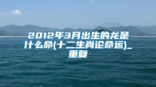 2012年3月出生的龙是什么命(十二生肖论命运)_重复