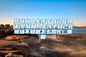 梦到别人生孩子自己在现场(梦到别人生孩子自己在现场不知道怎么帮忙)_重复