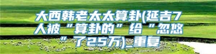 大西韩老太太算卦(延吉7人被“算卦的”给“忽悠”了25万)_重复