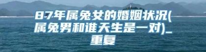87年属兔女的婚姻状况(属兔男和谁天生是一对)_重复