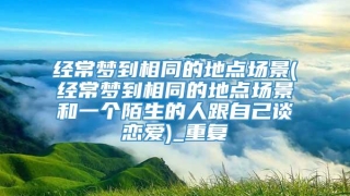 经常梦到相同的地点场景(经常梦到相同的地点场景和一个陌生的人跟自己谈恋爱)_重复
