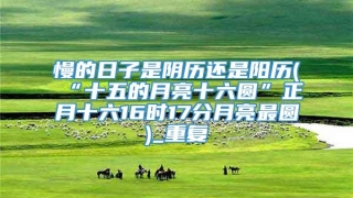 慢的日子是阴历还是阳历(“十五的月亮十六圆”正月十六16时17分月亮最圆)_重复